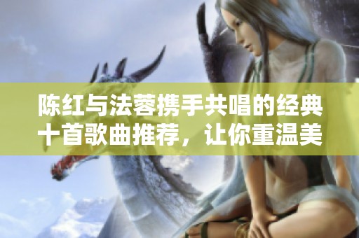 陈红与法蓉携手共唱的经典十首歌曲推荐，让你重温美好时光