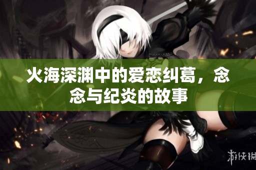 火海深渊中的爱恋纠葛，念念与纪炎的故事