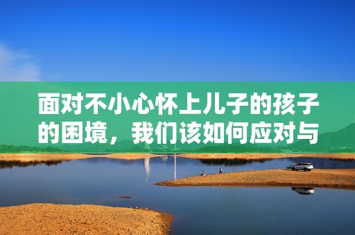 面对不小心怀上儿子的孩子的困境，我们该如何应对与选择
