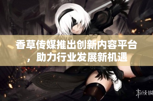 香草传媒推出创新内容平台，助力行业发展新机遇