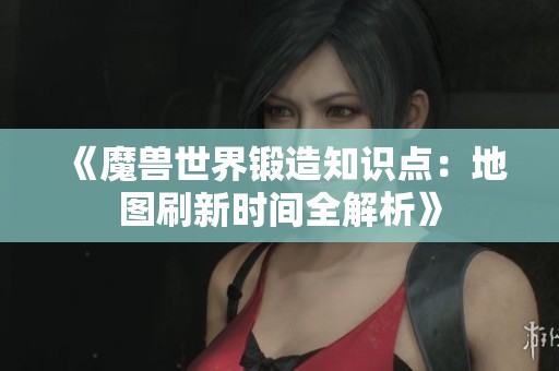 《魔兽世界锻造知识点：地图刷新时间全解析》