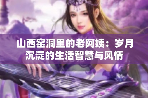 山西窑洞里的老阿姨：岁月沉淀的生活智慧与风情