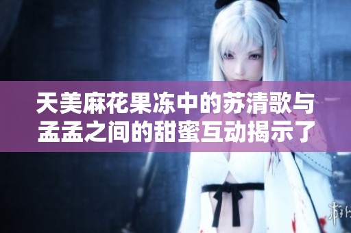天美麻花果冻中的苏清歌与孟孟之间的甜蜜互动揭示了什么？