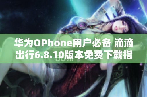 华为OPhone用户必备 滴滴出行6.8.10版本免费下载指南