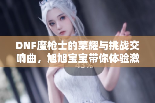 DNF魔枪士的荣耀与挑战交响曲，旭旭宝宝带你体验激情人生