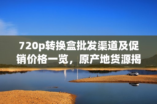 720p转换盒批发渠道及促销价格一览，原产地货源揭秘