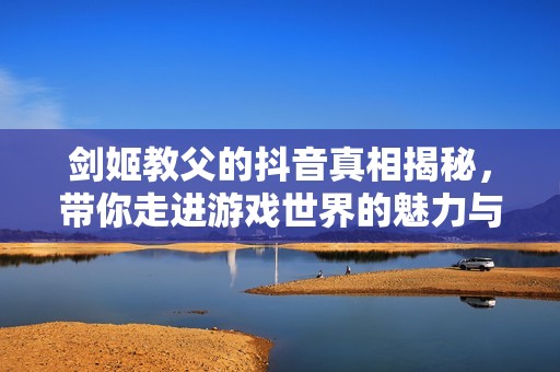 剑姬教父的抖音真相揭秘，带你走进游戏世界的魅力与挑战