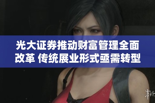 光大证券推动财富管理全面改革 传统展业形式亟需转型升级