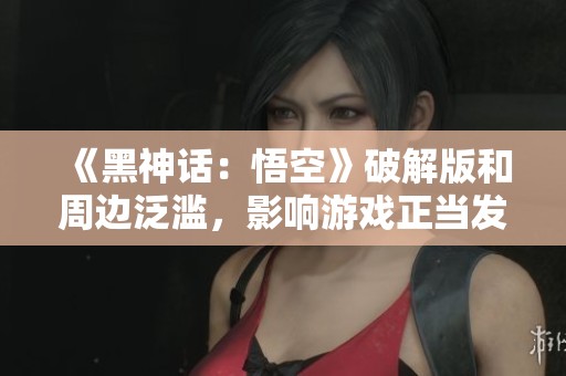 《黑神话：悟空》破解版和周边泛滥，影响游戏正当发展探讨