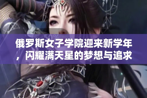 俄罗斯女子学院迎来新学年，闪耀满天星的梦想与追求