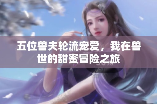 五位兽夫轮流宠爱，我在兽世的甜蜜冒险之旅