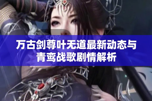万古剑尊叶无道最新动态与青鸾战歌剧情解析