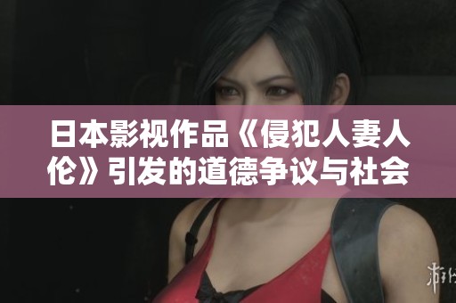 日本影视作品《侵犯人妻人伦》引发的道德争议与社会反思