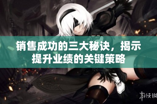 销售成功的三大秘诀，揭示提升业绩的关键策略