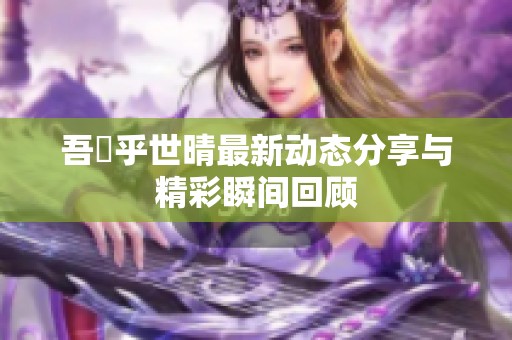 吾峠乎世晴最新动态分享与精彩瞬间回顾
