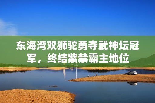 东海湾双狮驼勇夺武神坛冠军，终结紫禁霸主地位