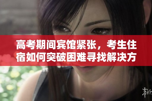 高考期间宾馆紧张，考生住宿如何突破困难寻找解决方案