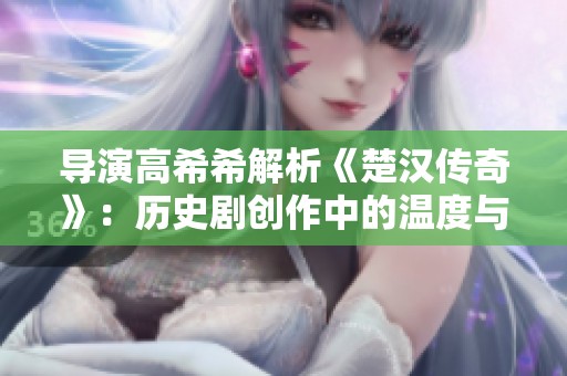 导演高希希解析《楚汉传奇》：历史剧创作中的温度与平衡之道