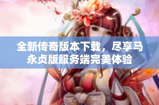 全新传奇版本下载，尽享马永贞版服务端完美体验