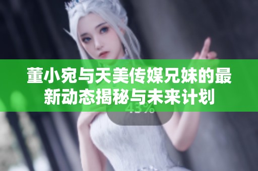 董小宛与天美传媒兄妹的最新动态揭秘与未来计划