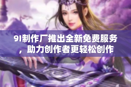 9I制作厂推出全新免费服务，助力创作者更轻松创作