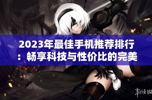 2023年最佳手机推荐排行：畅享科技与性价比的完美结合