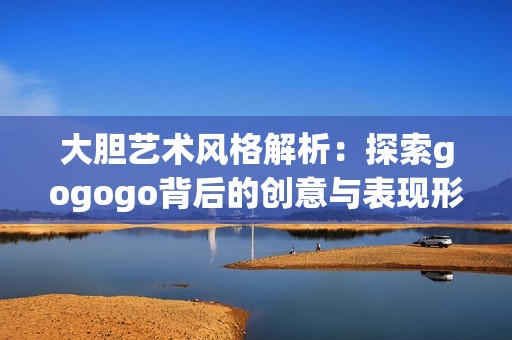 大胆艺术风格解析：探索gogogo背后的创意与表现形式