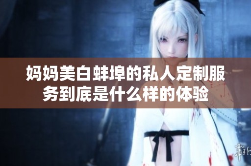 妈妈美白蚌埠的私人定制服务到底是什么样的体验