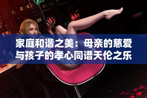 家庭和谐之美：母亲的慈爱与孩子的孝心同谱天伦之乐
