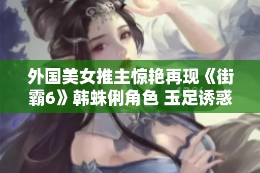 外国美女推主惊艳再现《街霸6》韩蛛俐角色 玉足诱惑引发热议