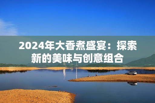 2024年大香煮盛宴：探索新的美味与创意组合