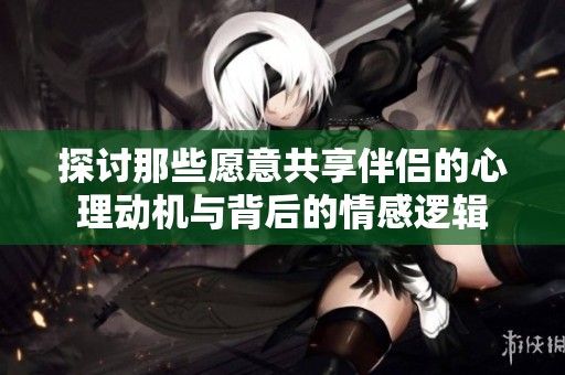 探讨那些愿意共享伴侣的心理动机与背后的情感逻辑