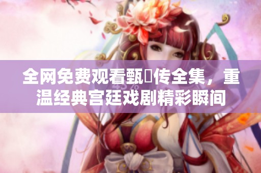 全网免费观看甄嬛传全集，重温经典宫廷戏剧精彩瞬间