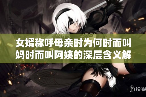 女婿称呼母亲时为何时而叫妈时而叫阿姨的深层含义解析